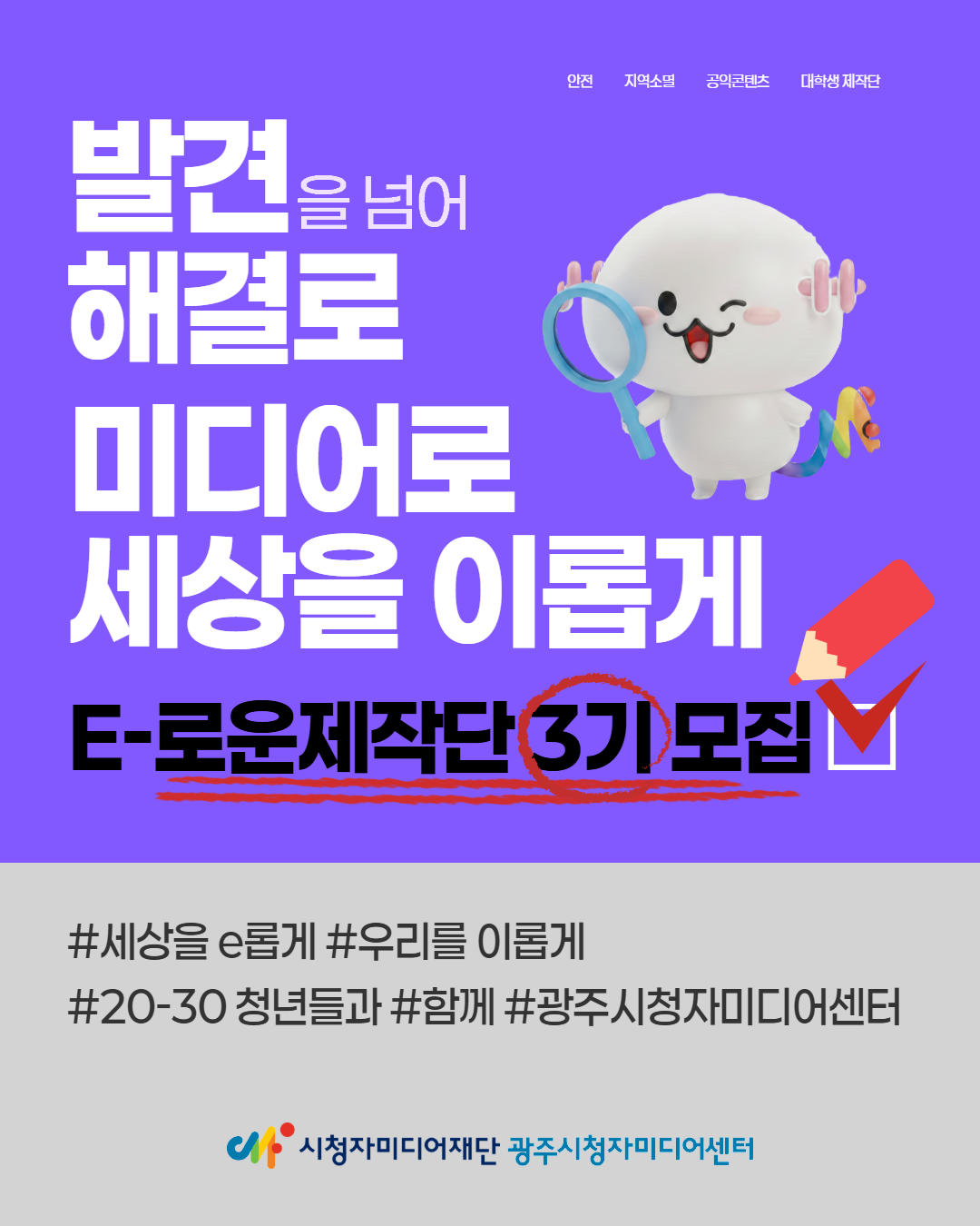 안전 지역소멸 공익콘텐츠 대학생 제작단
발견을 넘어 해결로
미디어로 세상을 이롭게
E-로운제작단 3기 모집 /
#세상을 e롭게 #우리를 이롭게
#20-30 청년들과 #함께 #광주시청자미디어센터
시청자미디어재단 광주시청자미디어센터