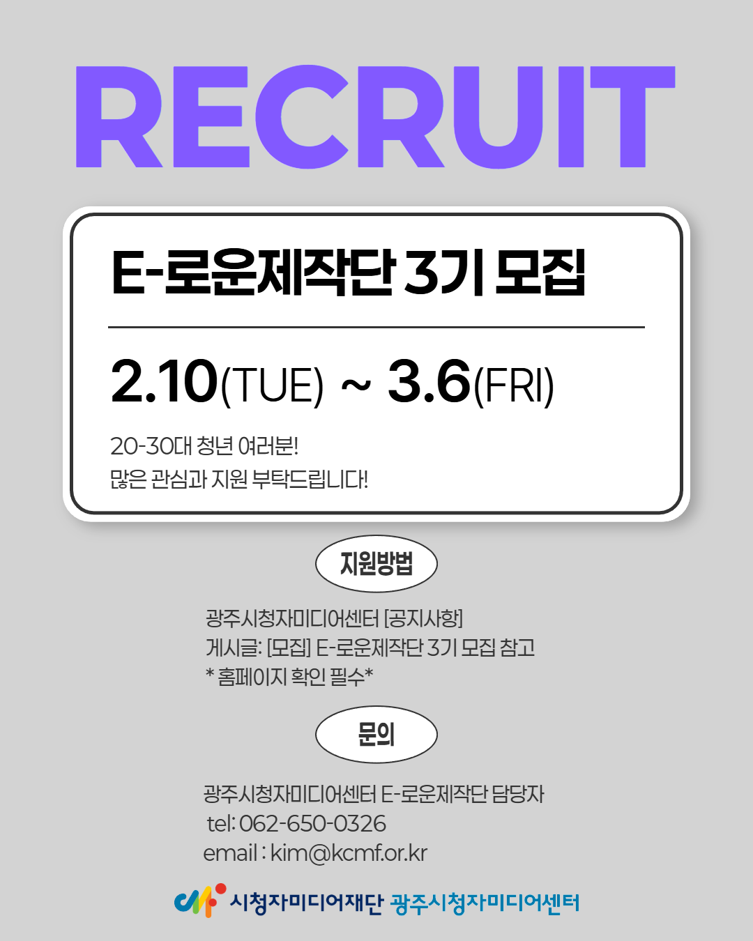 RECRUIT
E-로운제작단 3기 모집
2.10(TUE) ~ 3.6(FRI)
20-30대 청년 여러분!
많은 관심과 지원 부탁드립니다!
지원방법
광주시청자미디어센터 [공지사항]
게시글: [모집] E-로운제작단 3기 모집 참고
*홈페이지 확인 필수*
문의
광주시청자미디어센터 E-로운제작단 담당자
tel:062-650-0326
email : kim@kcmf.or.kr