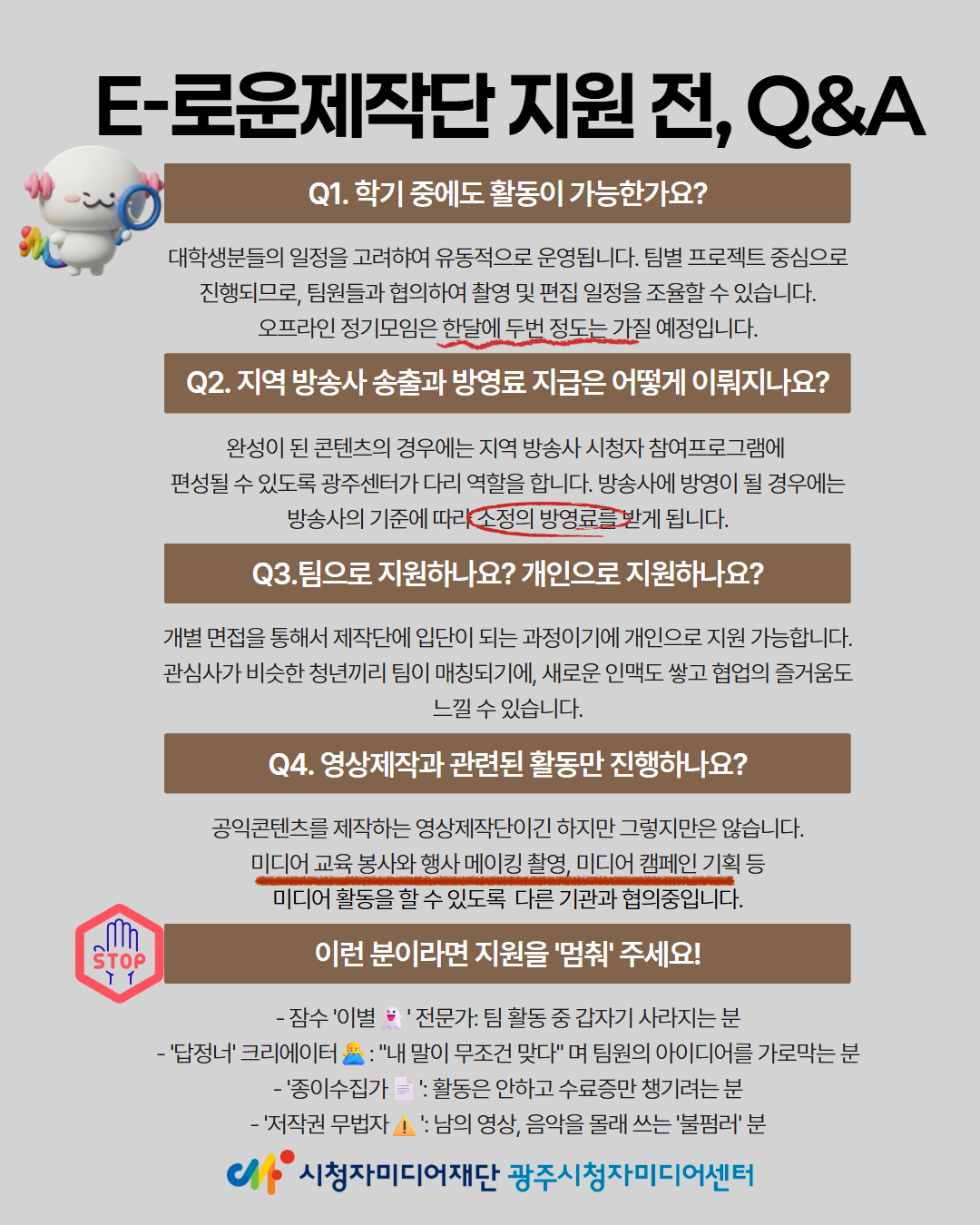 E-로운제작단지원 전, Q&A
Q1. 학기 중에도 활동이 가능한가요?
대학생분들의 일정을 고려하여 유동적으로 운영됩니다. 팀별 프로젝트 중심으로 진행되므로, 팀원들과 협의하여 촬영 및 편집 일정을 조율할 수 있습니다. 오프라인 정기모임은 한달에 두번 정도는 가질 예정입니다.
Q2. 지역 방송사 송출과 방영료 지급은 어떻게 이뤄지나요?
완성이 된 콘텐츠의 경우에는 지역 방송사 시청자참여프로그램에 편성될 수 있도록 광주센터가 다리 역할을 합니다. 방송사에 방영이 될 경우에는 방송사의 기준에 따라 소정의 방영료를 받게 됩니다.
Q3. 팀으로 지원하나요? 개인으로 지원하나요?
개별 면접을 통해서 제작단에 입단이 되는 과정이기에 개인으로 지원 가능합니다. 관심사가 비슷한 청년끼리 팀이 매칭되기에, 새로운 인맥도 쌓고 협업의 즐거움도 느낄 수 있습니다.
Q4. 영상제작과 관련된 활동만 진행하나요?
공익콘텐츠를 제작하는 영상제작단이긴 하지만 그렇지만은 않습니다.
미디어교육 봉사와 행사 메이킹 촬영, 미디어 캠페인 기획 등
미디어 활동을 할 수 있도록 다른 기관과 협의중입니다.
이런 분이라면 지원을 멈춰주세요!
- 잠수이별전문가: 팀 활동 중 갑자기 사라지는 분
- 답정너 크리에이터: 내 말이 무조건 맞다며 팀원의 아이디어를 가로막는 분 
- 종이수집가: 활동은 안하고 수료증만 챙기려는 분
-'저작권 무법자! 남의 영상, 음악을 몰래 쓰는 불펌러 분
