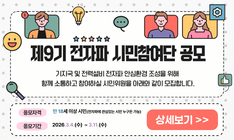 제9기 전자파 시민참여단 공모 기지국 및 전력설비 전자파 안심환경 조성을 위해 함께 소통하고 참여하실 시민위원을 아래와 같이 모집합니다. 응모자격 만 18세 이상 시민 전자파에 관심있는 시민 누구든 가능 응모기간 2026.3.4(수) ~ 3.11(수) 상세보기 링크