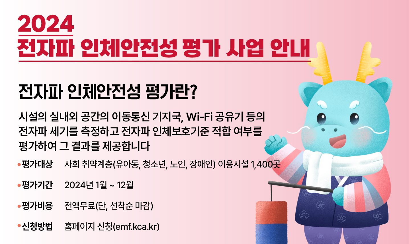 2024 전자파 인체안전성 평가 사업 안내 / 전자파 인체 안전성 평가란? / 시설의 실내외 공간의 이동통신 기지국, WIFI 공유기 등의 전자파 세기를 측정하고 전자파 인체보호기준 적합 여부를 평가하여 그 결과를 제공합니다. / 평가대상 : 사회 취약계층(유아동, 청소년, 노인, 장애인) 이용시설 1,400곳 / 평가기간 : 2024년 1월 ~ 12월 / 평가비용 : 전액 무료(단, 선착순 마감) / 신청방법 : emf.kca.kr 홈페이지 신청