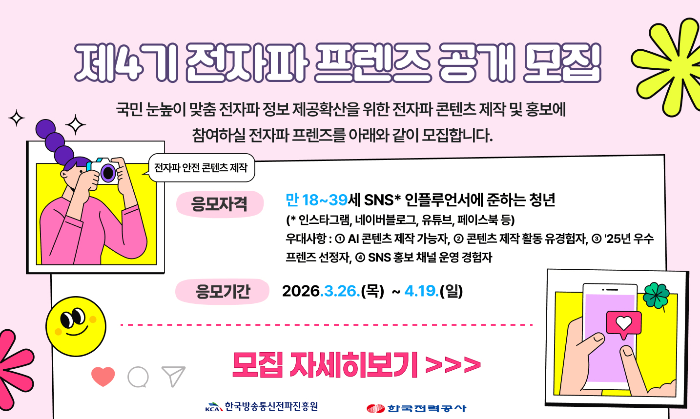 제4기 전자파 프렌즈 공개모집 국민 눈높이 맞춤전자파 정보 제공확산을 위한 전자파콘텐츠제작 및 홍보에 참여하실 전자파 프렌즈를 아래와 같이 모집합니다. 응모자격 만 18~39세 SNS 인플루언서에 준하는 청년 (*인스타그램, 네이버블로그, 유튜브, 페이스북 등) 우대사항 : 1. AI 콘텐츠 제작 가능자, 2. 콘텐츠 제작 활동 유경험자, 3. '25년 우수 프렌즈 선정자, 4.SNS 홍보채널 운영 경험자 응모기간 2026.3.26.(목) ~ 4.10.(금) 모집 자세히보기 >>>이 모집합니다. 응모자격 만 18~3