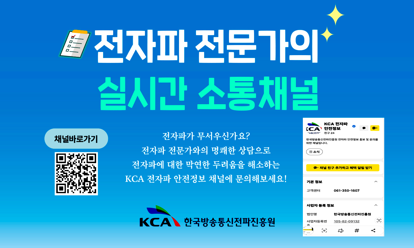 전자파 전문가의 실시간 소통 채널 전자파가 무서우신가요? 전자파 전문가와 명쾌한 상담으로 전자파에 대한 막연한 두려움을 해소하는 KCA 전자파 안전정보 채널에 문의해보세요 KCA한국방송통신전파진흥원 채널 바로가기(QR코드 - https://pf.kakao.com/_xbfBxhG )