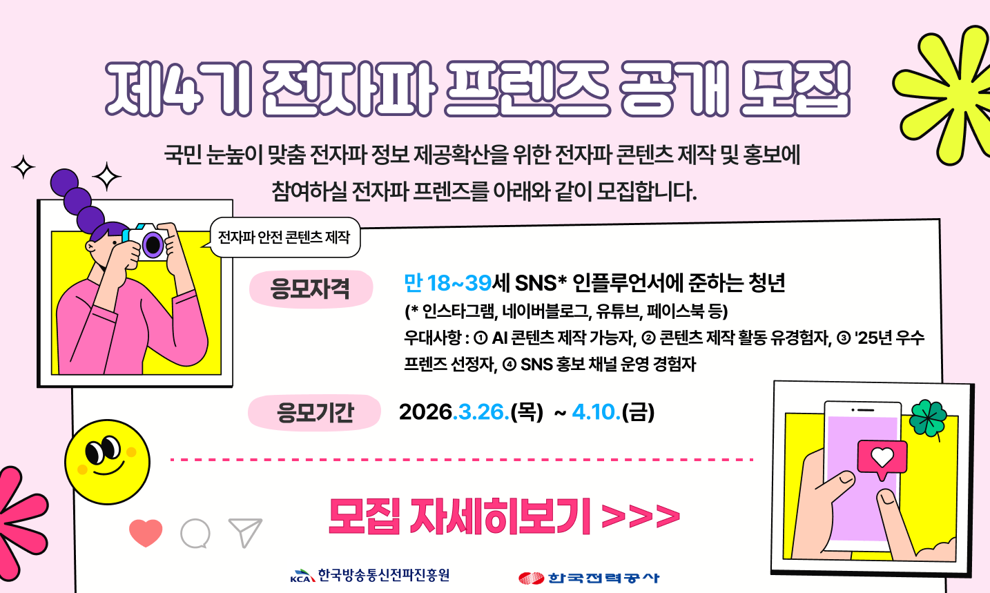 제4기 전자파 프렌즈 공개모집 국민 눈높이 맞춤전자파 정보 제공확산을 위한 전자파콘텐츠제작 및 홍보에 참여하실 전자파 프렌즈를 아래와 같이 모집합니다. 응모자격 만 18~39세 SNS 인플루언서에 준하는 청년 (*인스타그램, 네이버블로그, 유튜브, 페이스북 등) 우대사항 : 1. AI 콘텐츠 제작 가능자, 2. 콘텐츠 제작 활동 유경험자, 3. '25년 우수 프렌즈 선정자, 4.SNS 홍보채널 운영 경험자 응모기간 2026.3.26.(목) ~ 4.10.(금) 모집 자세히보기 >>>이 모집합니다. 응모자격 만 18~3